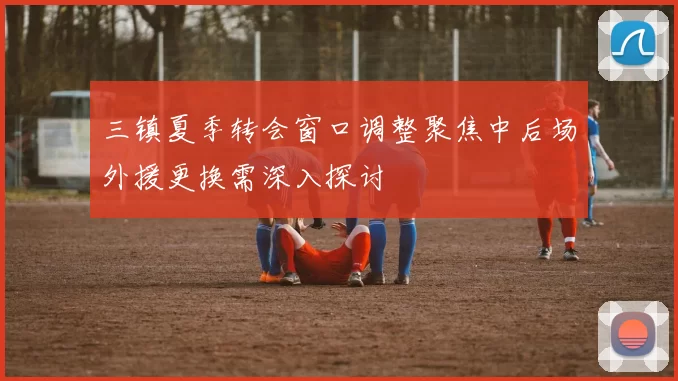 三镇夏季转会窗口调整聚焦中后场外援更换需深入探讨