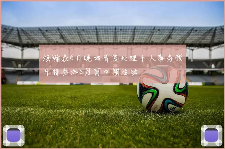 杨瀚森6日晚回青岛处理个人事务预计将参加8月窗口期活动