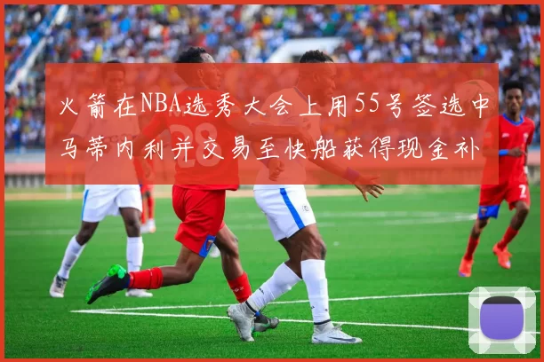 火箭在NBA选秀大会上用55号签选中马蒂内利并交易至快船获得现金补偿