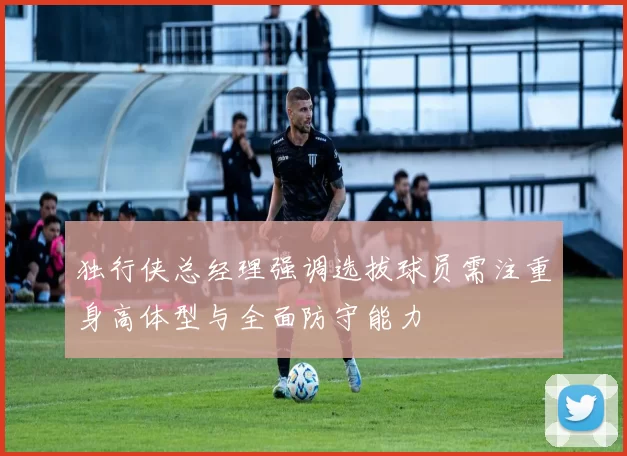独行侠总经理强调选拔球员需注重身高体型与全面防守能力
