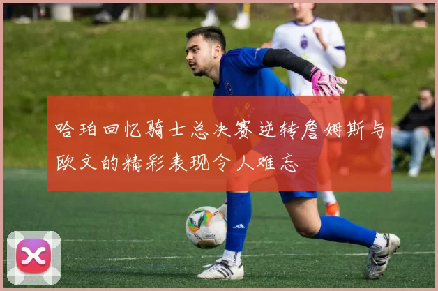 哈珀回忆骑士总决赛逆转詹姆斯与欧文的精彩表现令人难忘