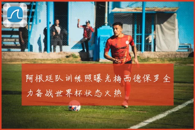 阿根廷队训练照曝光梅西德保罗全力备战世界杯状态火热